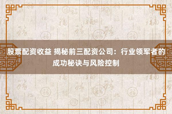 股票配资收益 揭秘前三配资公司：行业领军者的成功秘诀与风险控制