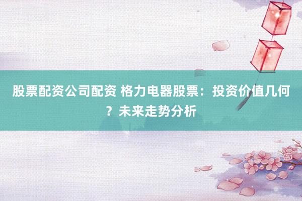 股票配资公司配资 格力电器股票：投资价值几何？未来走势分析