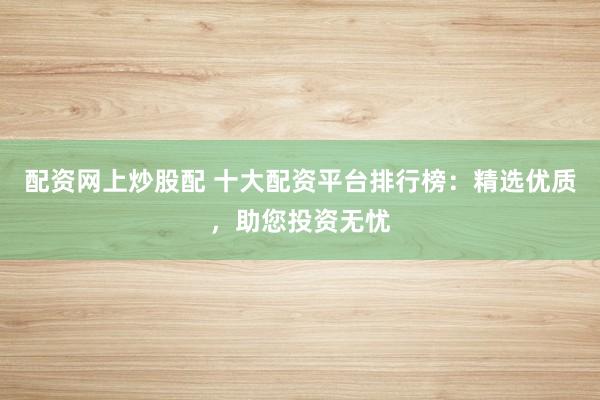 配资网上炒股配 十大配资平台排行榜：精选优质，助您投资无忧