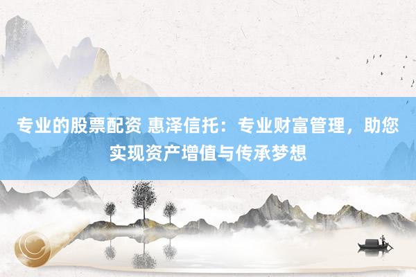 专业的股票配资 惠泽信托：专业财富管理，助您实现资产增值与传承梦想