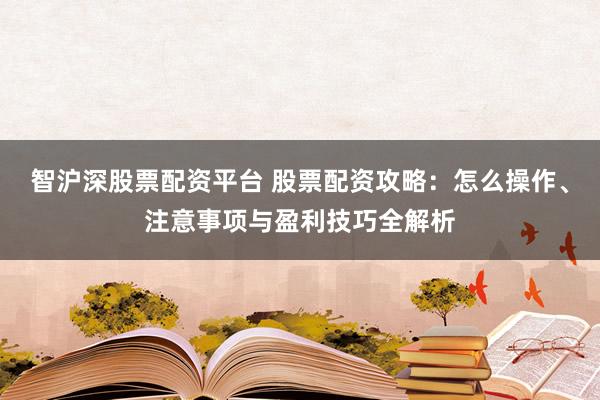 智沪深股票配资平台 股票配资攻略：怎么操作、注意事项与盈利技巧全解析