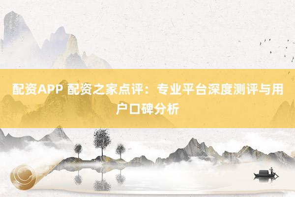 配资APP 配资之家点评：专业平台深度测评与用户口碑分析