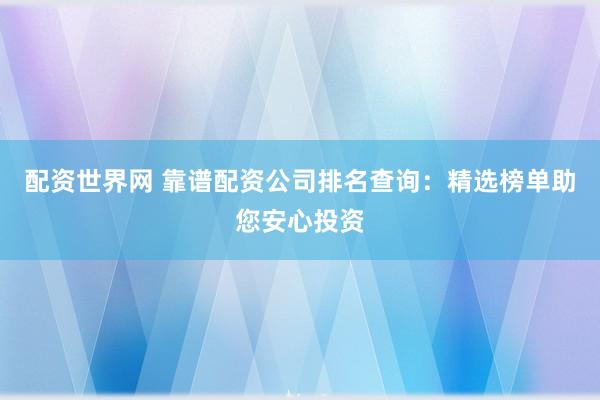 配资世界网 靠谱配资公司排名查询：精选榜单助您安心投资