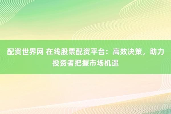 配资世界网 在线股票配资平台：高效决策，助力投资者把握市场机遇
