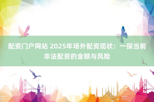 配资门户网站 2025年场外配资现状：一探当前非法配资的金额与风险