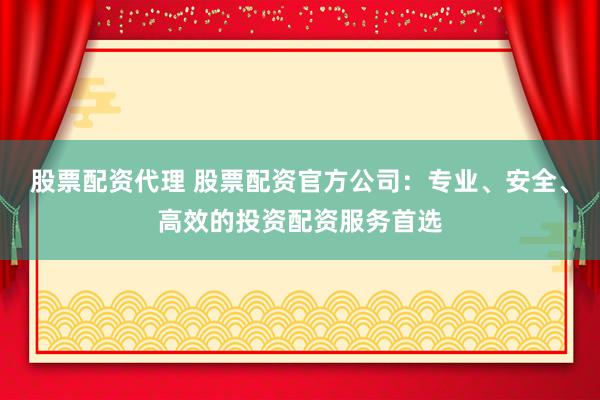 股票配资代理 股票配资官方公司：专业、安全、高效的投资配资服务首选