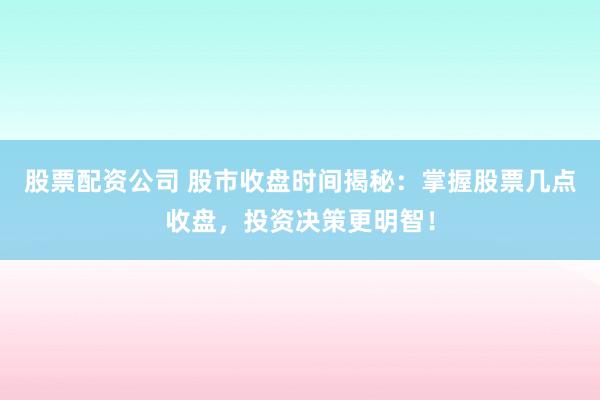 股票配资公司 股市收盘时间揭秘：掌握股票几点收盘，投资决策更明智！