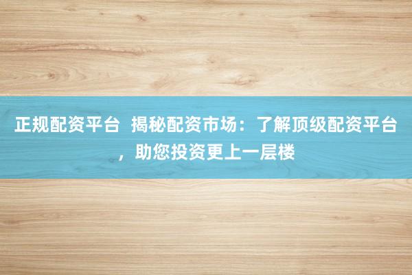 正规配资平台  揭秘配资市场：了解顶级配资平台，助您投资更上一层楼