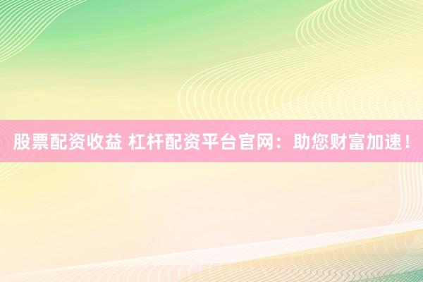 股票配资收益 杠杆配资平台官网：助您财富加速！
