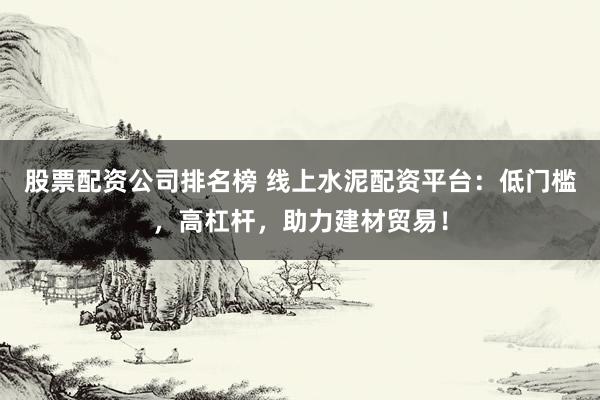 股票配资公司排名榜 线上水泥配资平台：低门槛，高杠杆，助力建材贸易！