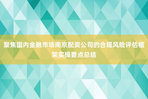 聚焦国内金融市场南京配资公司的合规风险评估框架实操要点总结
